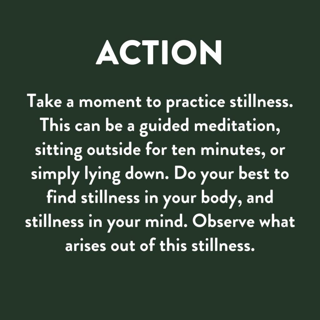 Take a moment to practice stillness. This can be a guided meditation, sitting outside for ten minutes, or simply lying down. Do your best to find stillness in your body, and stillness in your mind. Observe what arises out of this stillness.