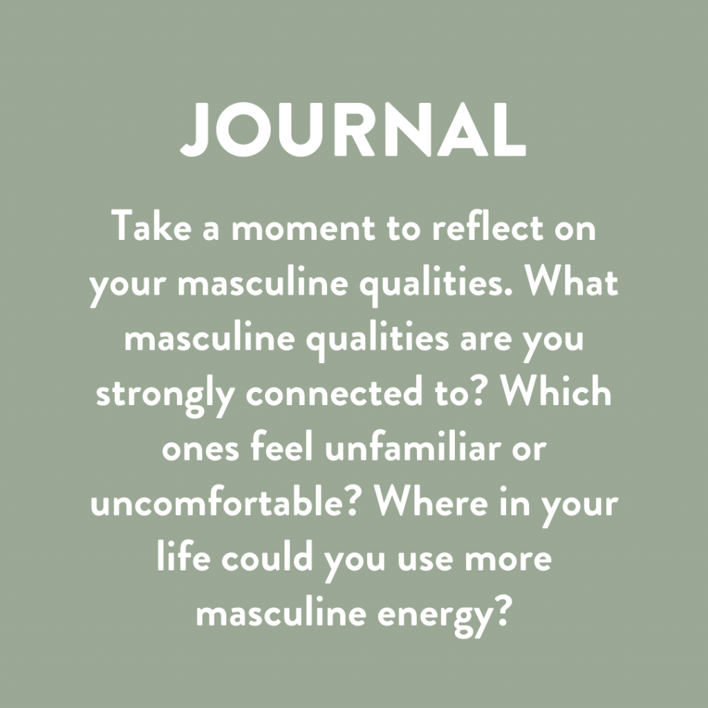 Take a moment to reflect on your masculine qualities. What masculine qualities are you strongly connected to? Which ones feel unfamiliar? Where in your life could you use more masculine energy?