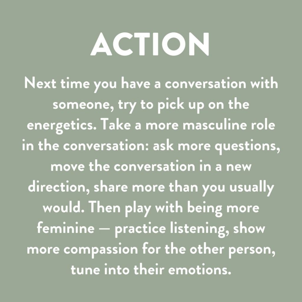Next time you have a conversation with someone, try to pick up on the energy behind it. Take a more masculine role in the conversation: ask more questions, move the conversation in a new direction, or share more than you usually would. Then play the more feminine role–practice listening, show more compassion, tune into their emotions. 