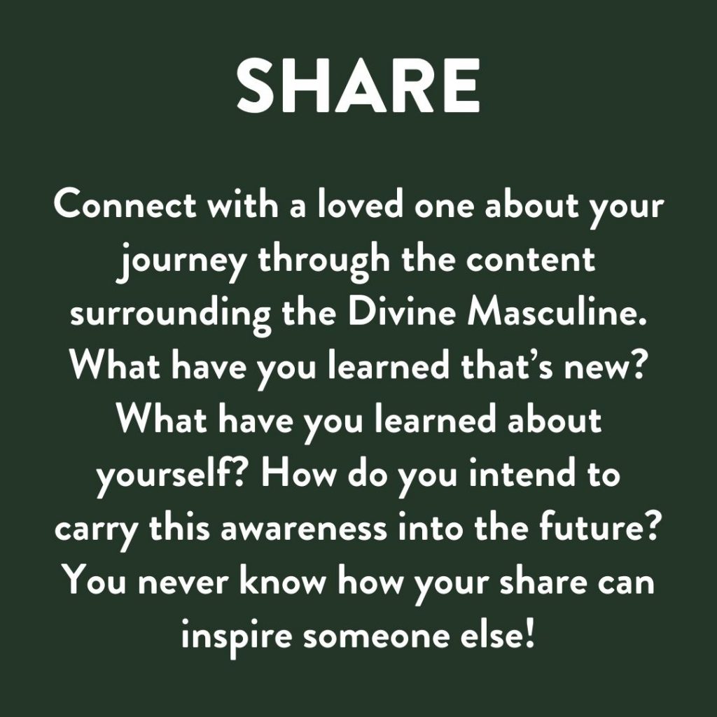 Connect with a loved one about your journey through the content surrounding the Divine Masculine. What have you learned? How do you intend to carry this awareness into the future? You never know how your sharing can inspire someone else!